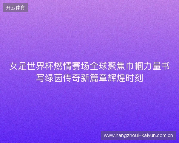 女足世界杯燃情赛场全球聚焦巾帼力量书写绿茵传奇新篇章辉煌时刻