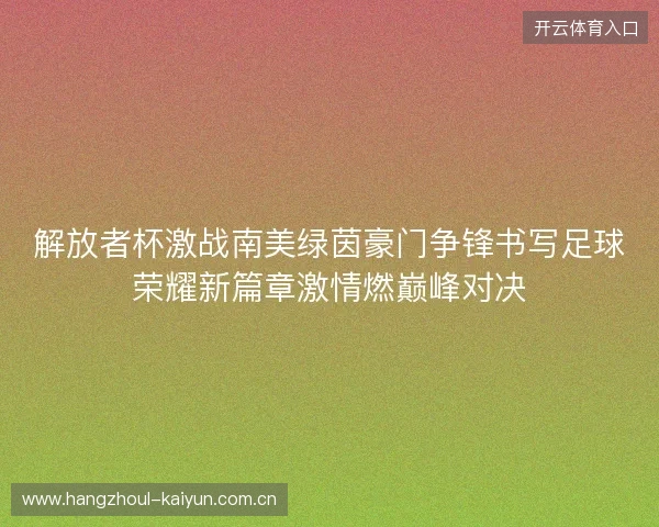 解放者杯激战南美绿茵豪门争锋书写足球荣耀新篇章激情燃巅峰对决
